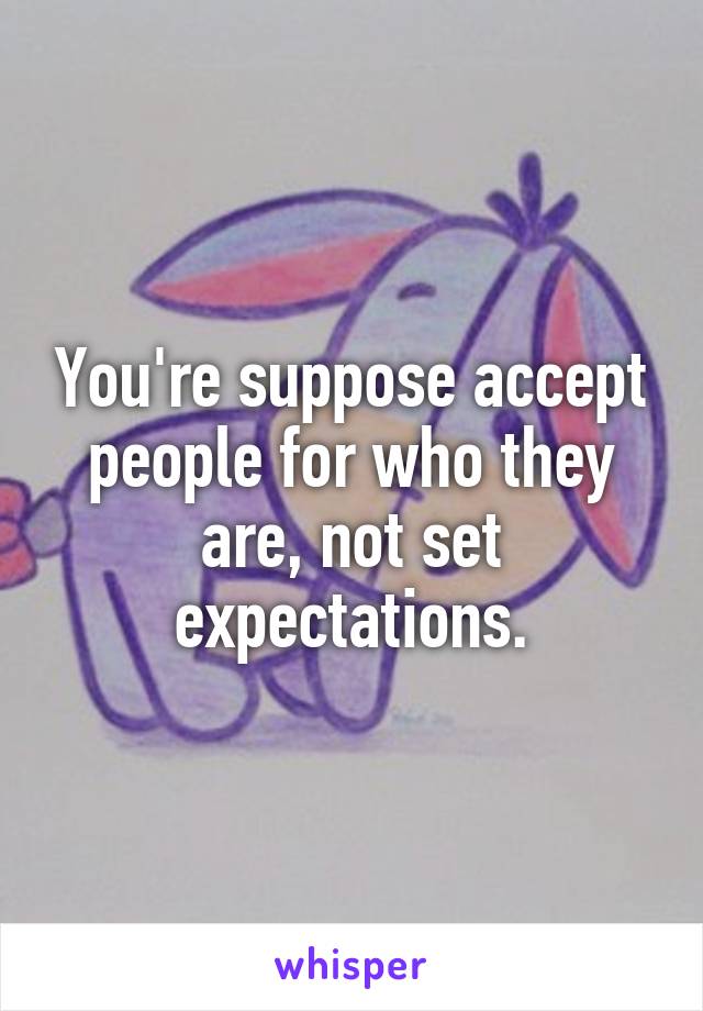 You're suppose accept people for who they are, not set expectations.