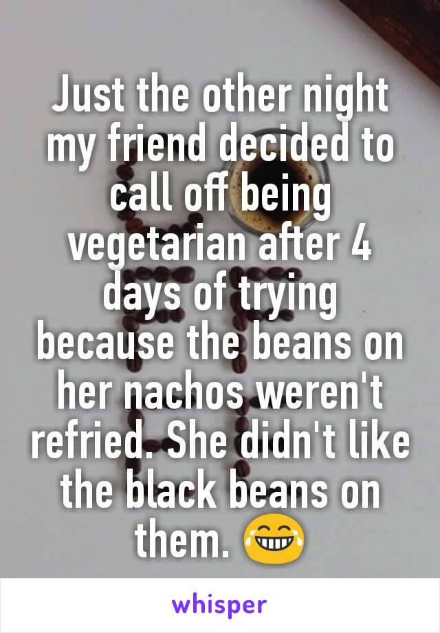 Just the other night my friend decided to call off being vegetarian after 4 days of trying because the beans on her nachos weren't refried. She didn't like the black beans on them. 😂