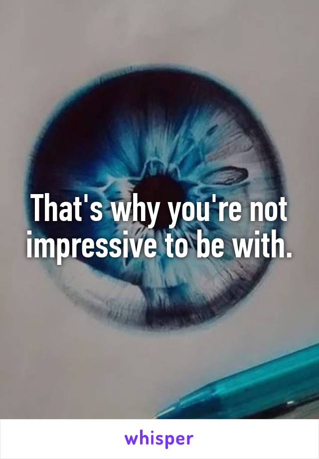 That's why you're not impressive to be with.