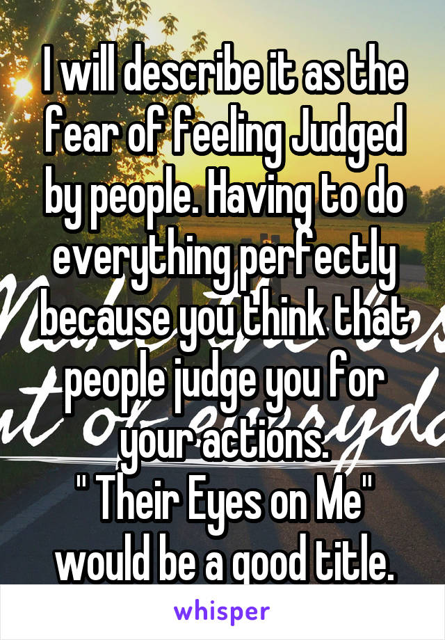 I will describe it as the fear of feeling Judged by people. Having to do everything perfectly because you think that people judge you for your actions.
" Their Eyes on Me" would be a good title.