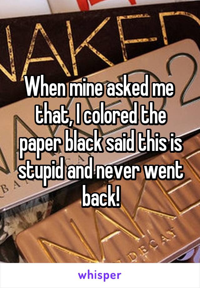 When mine asked me  that, I colored the paper black said this is stupid and never went back!