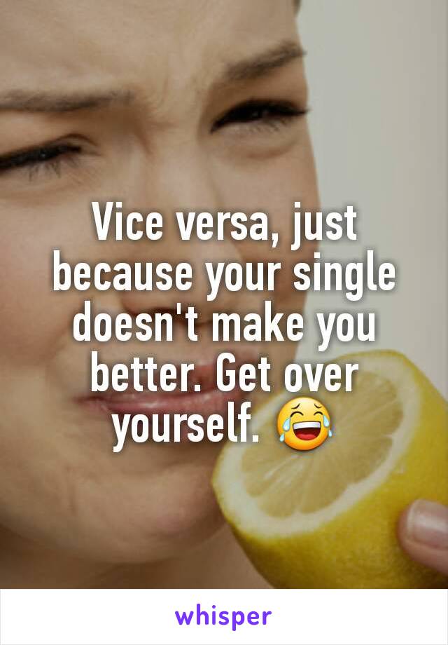 Vice versa, just because your single doesn't make you better. Get over yourself. 😂