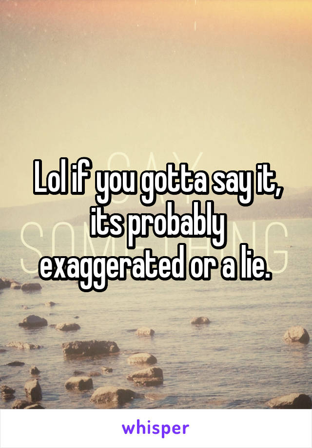 Lol if you gotta say it, its probably exaggerated or a lie. 