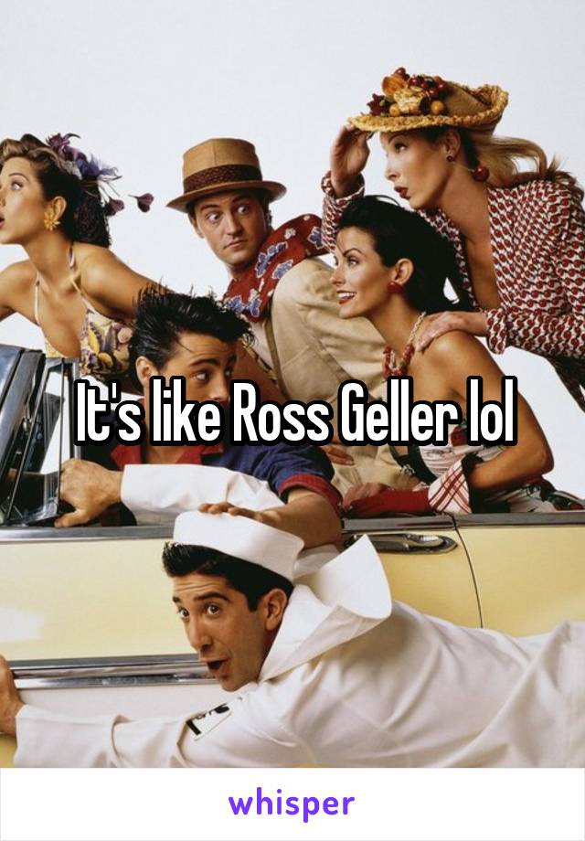 It's like Ross Geller lol