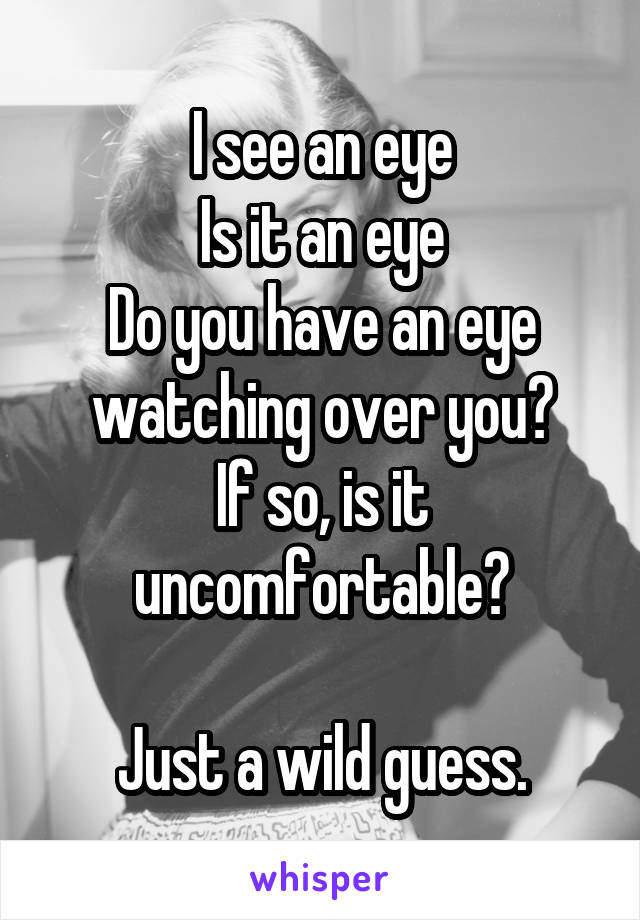 I see an eye
Is it an eye
Do you have an eye watching over you?
If so, is it uncomfortable?

Just a wild guess.