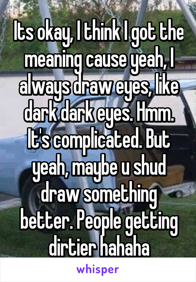 Its okay, I think I got the meaning cause yeah, I always draw eyes, like dark dark eyes. Hmm. It's complicated. But yeah, maybe u shud draw something better. People getting dirtier hahaha