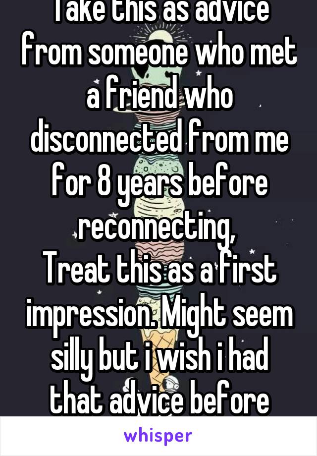 Take this as advice from someone who met a friend who disconnected from me for 8 years before reconnecting, 
Treat this as a first impression. Might seem silly but i wish i had that advice before then