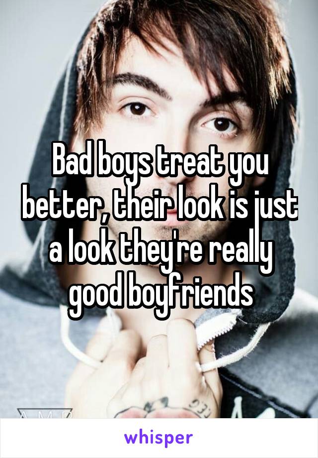 Bad boys treat you better, their look is just a look they're really good boyfriends
