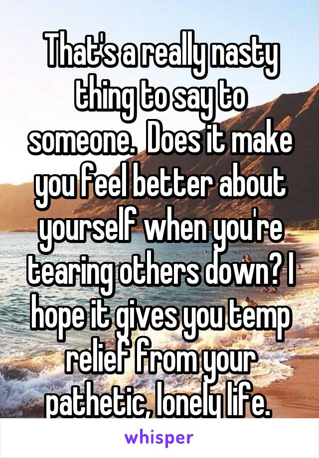 That's a really nasty thing to say to someone.  Does it make you feel better about yourself when you're tearing others down? I hope it gives you temp relief from your pathetic, lonely life. 