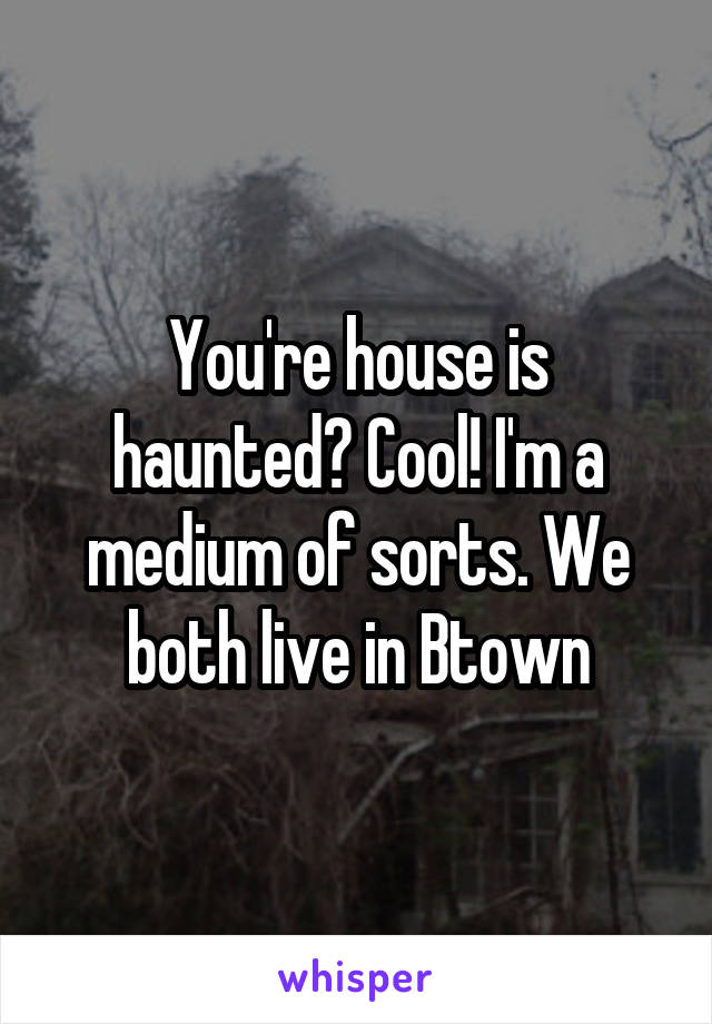 You're house is haunted? Cool! I'm a medium of sorts. We both live in Btown