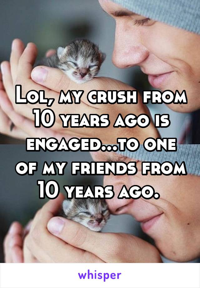 Lol, my crush from 10 years ago is engaged...to one of my friends from 10 years ago. 