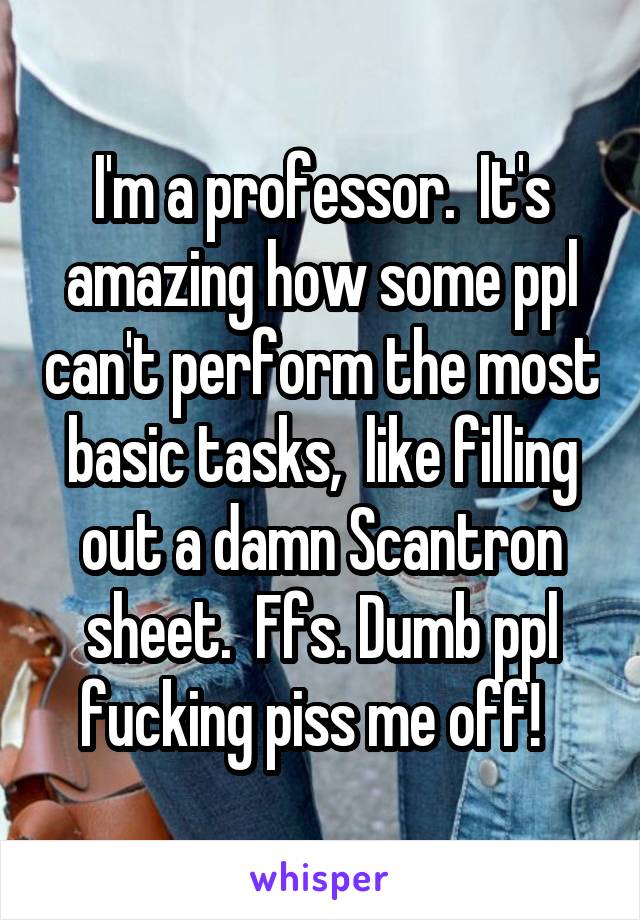 I'm a professor.  It's amazing how some ppl can't perform the most basic tasks,  like filling out a damn Scantron sheet.  Ffs. Dumb ppl fucking piss me off!  