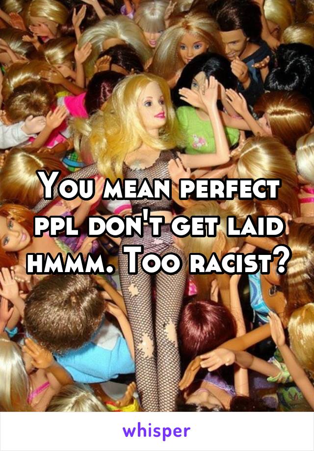 You mean perfect ppl don't get laid hmmm. Too racist?