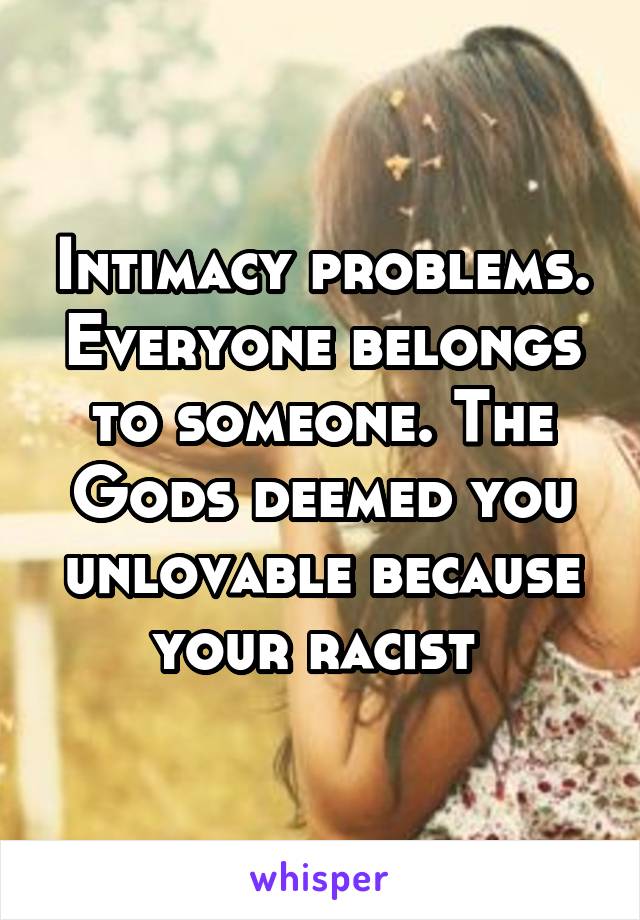 Intimacy problems. Everyone belongs to someone. The Gods deemed you unlovable because your racist 