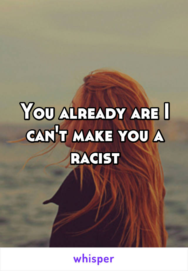 You already are I can't make you a racist