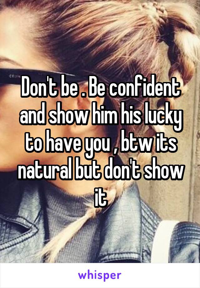 Don't be . Be confident and show him his lucky to have you , btw its natural but don't show it