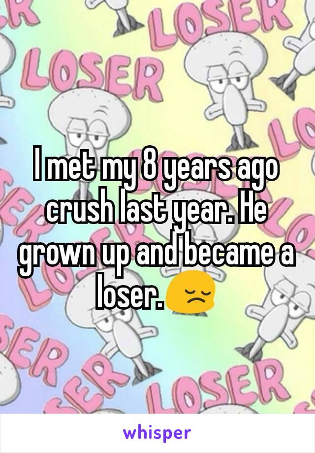 I met my 8 years ago crush last year. He grown up and became a loser.😔