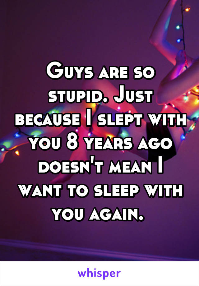 Guys are so stupid. Just because I slept with you 8 years ago doesn't mean I want to sleep with you again. 