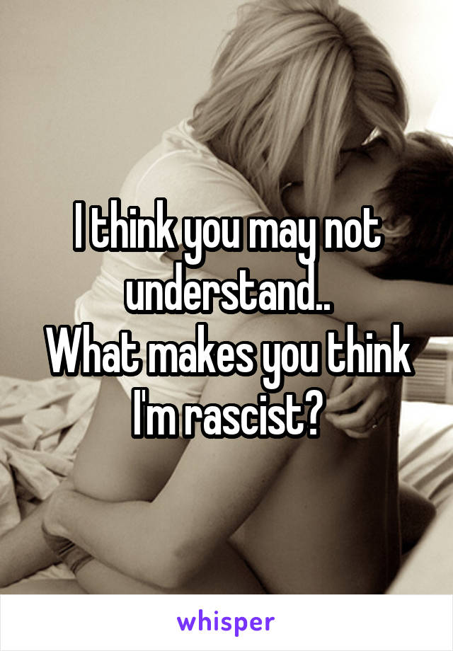 I think you may not understand..
What makes you think I'm rascist?