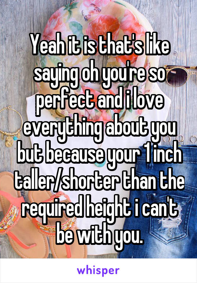 Yeah it is that's like saying oh you're so perfect and i love everything about you but because your 1 inch taller/shorter than the required height i can't be with you.