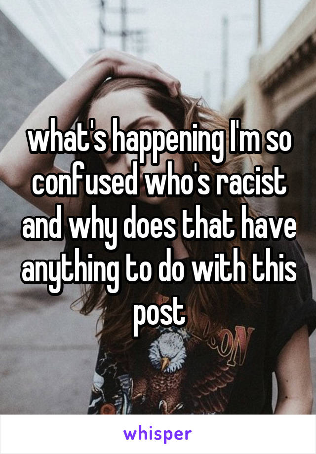 what's happening I'm so confused who's racist and why does that have anything to do with this post