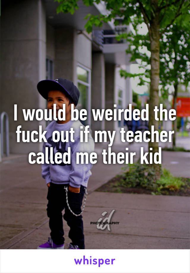 I would be weirded the fuck out if my teacher called me their kid