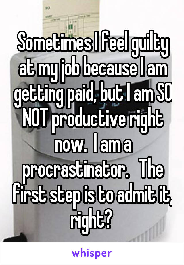 Sometimes I feel guilty at my job because I am getting paid, but I am SO NOT productive right now.  I am a procrastinator.   The first step is to admit it, right? 