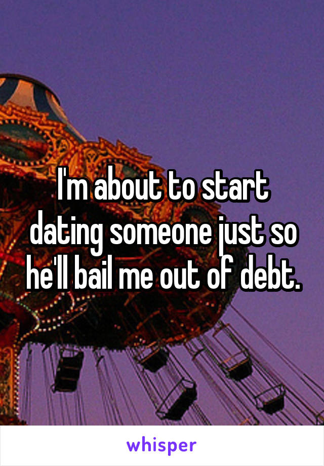 I'm about to start dating someone just so he'll bail me out of debt.