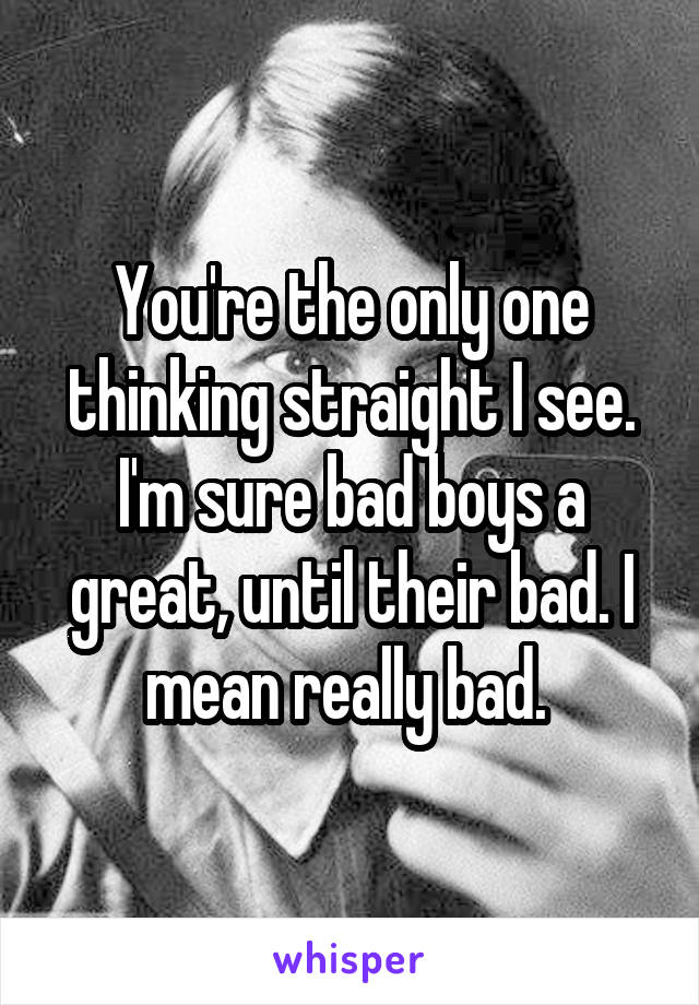 You're the only one thinking straight I see. I'm sure bad boys a great, until their bad. I mean really bad. 