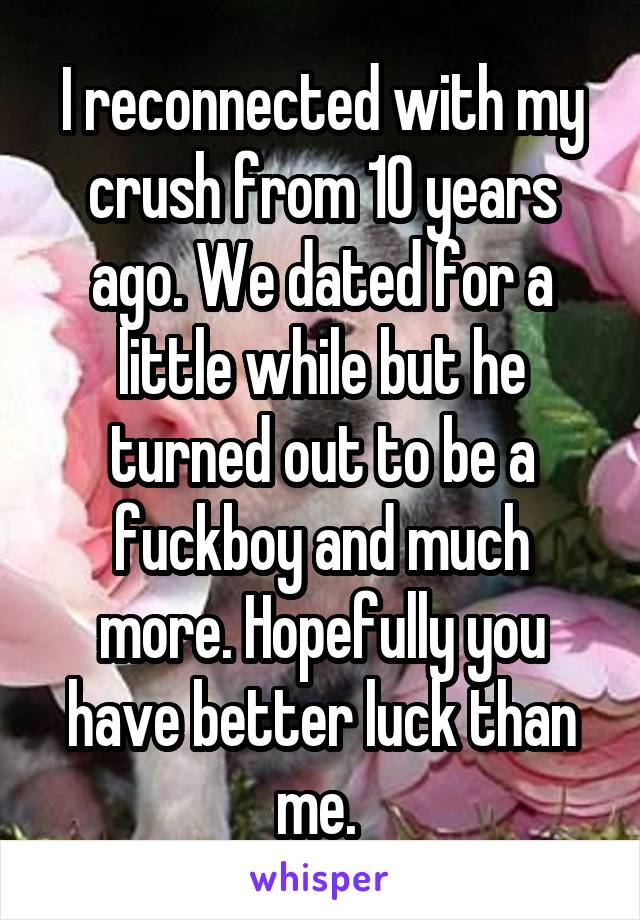 I reconnected with my crush from 10 years ago. We dated for a little while but he turned out to be a fuckboy and much more. Hopefully you have better luck than me. 