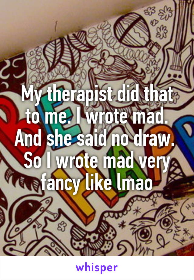 My therapist did that to me. I wrote mad. And she said no draw. 
So I wrote mad very fancy like lmao