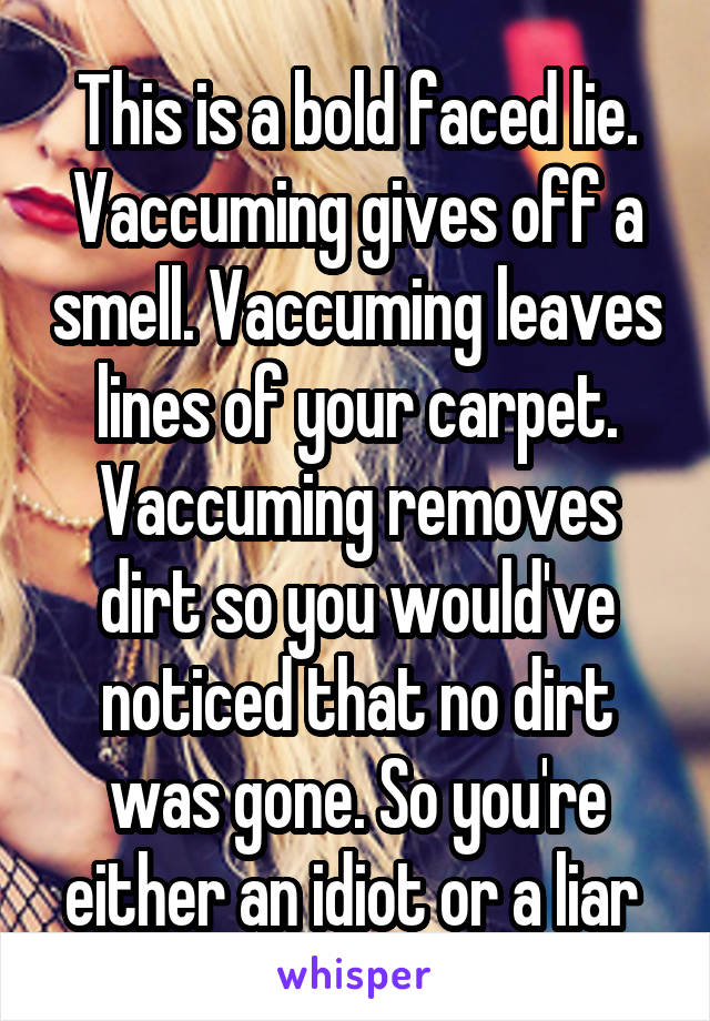This is a bold faced lie. Vaccuming gives off a smell. Vaccuming leaves lines of your carpet. Vaccuming removes dirt so you would've noticed that no dirt was gone. So you're either an idiot or a liar 