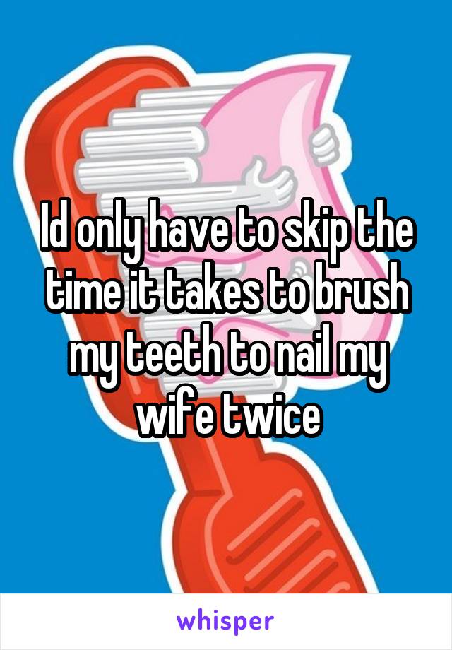 Id only have to skip the time it takes to brush my teeth to nail my wife twice