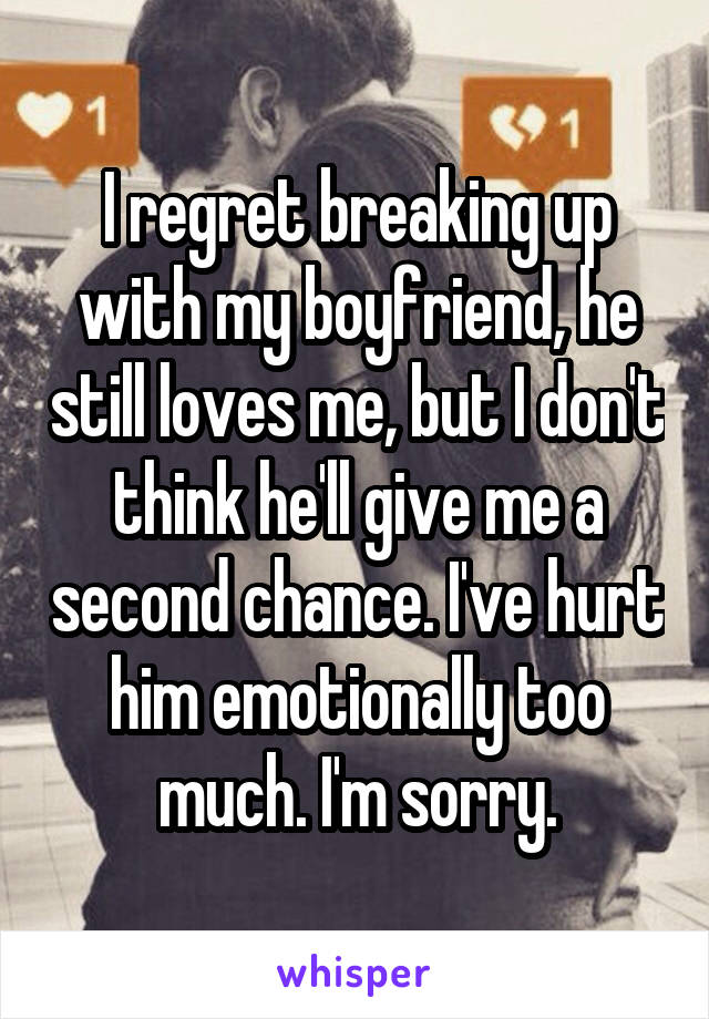 I regret breaking up with my boyfriend, he still loves me, but I don't think he'll give me a second chance. I've hurt him emotionally too much. I'm sorry.