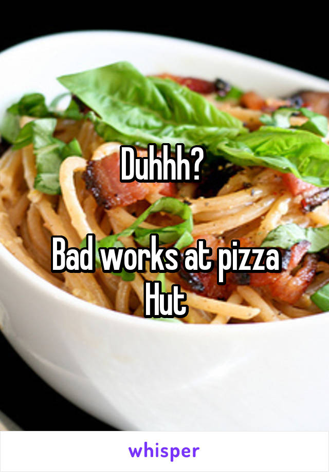 Duhhh? 

Bad works at pizza Hut