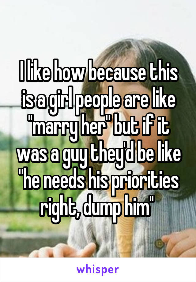 I like how because this is a girl people are like "marry her" but if it was a guy they'd be like "he needs his priorities right, dump him" 