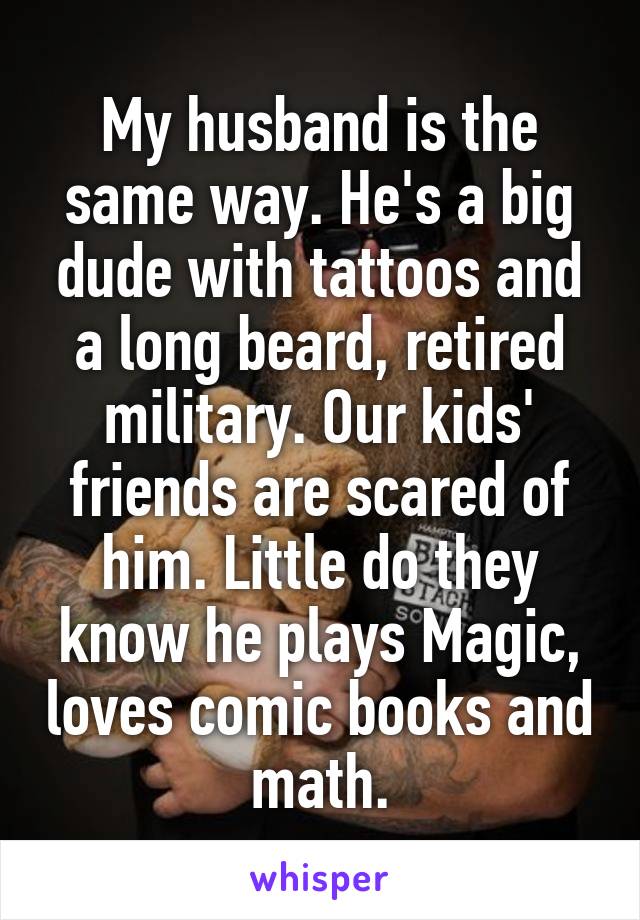 My husband is the same way. He's a big dude with tattoos and a long beard, retired military. Our kids' friends are scared of him. Little do they know he plays Magic, loves comic books and math.
