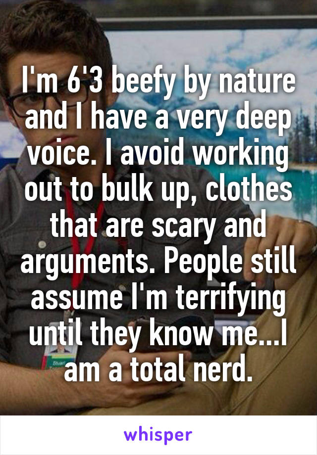 I'm 6'3 beefy by nature and I have a very deep voice. I avoid working out to bulk up, clothes that are scary and arguments. People still assume I'm terrifying until they know me...I am a total nerd.