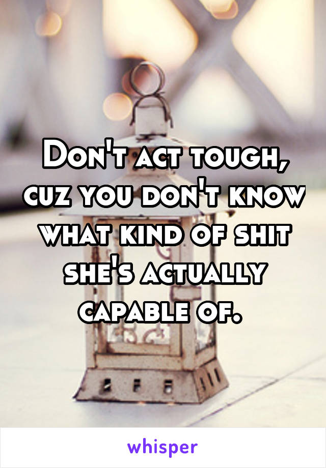 Don't act tough, cuz you don't know what kind of shit she's actually capable of. 