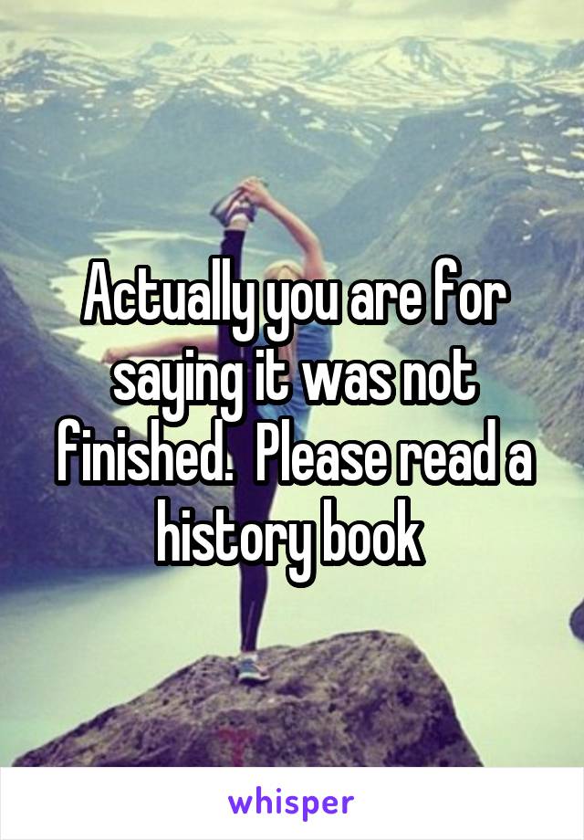 Actually you are for saying it was not finished.  Please read a history book 