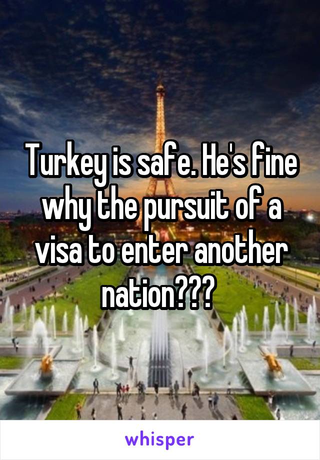 Turkey is safe. He's fine why the pursuit of a visa to enter another nation??? 