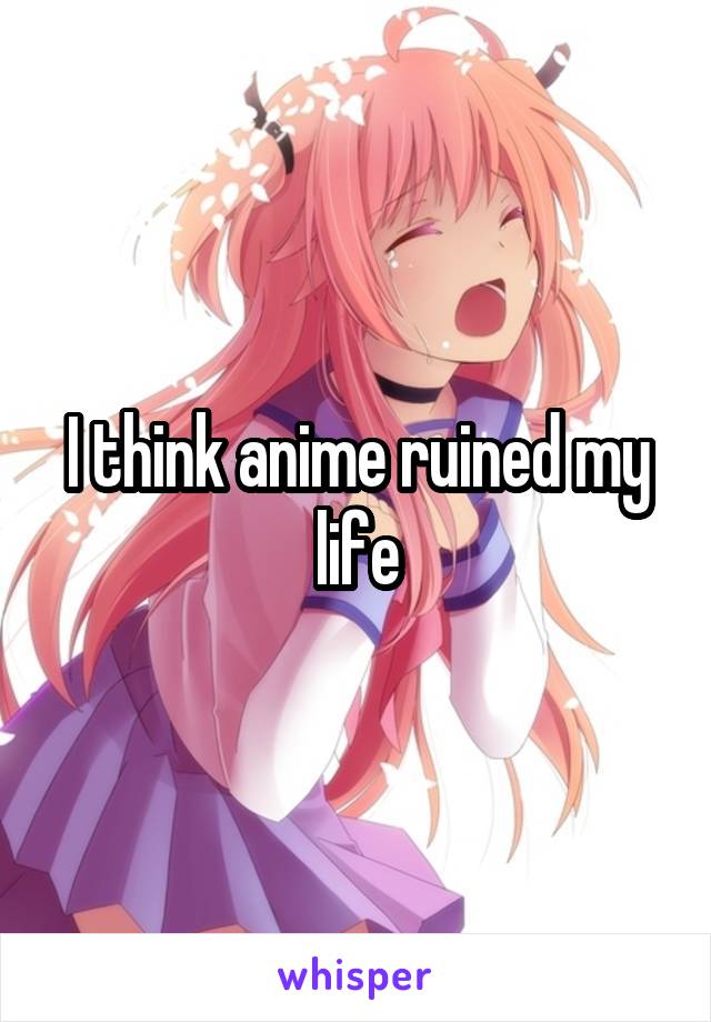 I think anime ruined my life