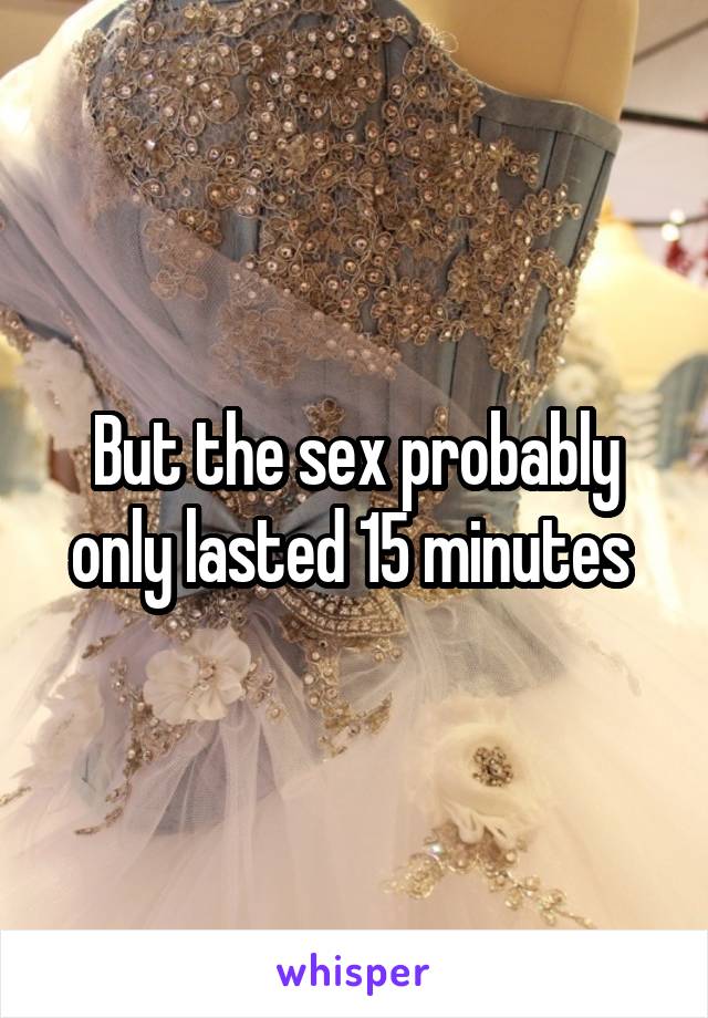But the sex probably only lasted 15 minutes 