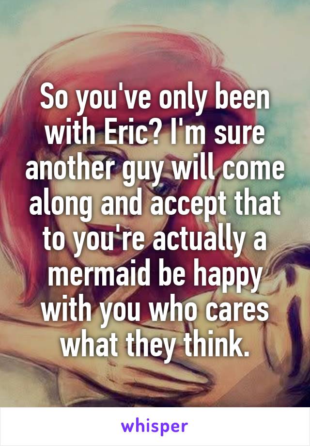 So you've only been with Eric? I'm sure another guy will come along and accept that to you're actually a mermaid be happy with you who cares what they think.