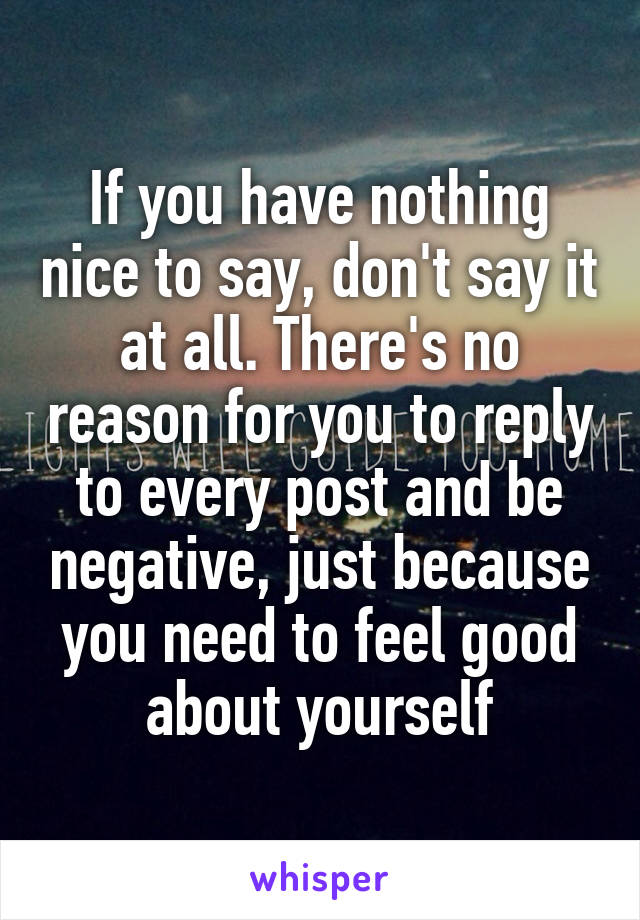 If you have nothing nice to say, don't say it at all. There's no reason for you to reply to every post and be negative, just because you need to feel good about yourself
