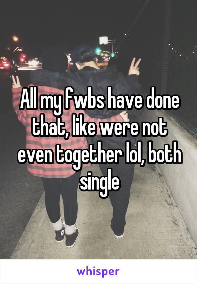 All my fwbs have done that, like were not even together lol, both single
