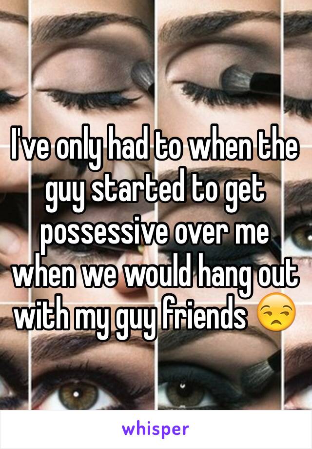 I've only had to when the guy started to get possessive over me when we would hang out with my guy friends 😒