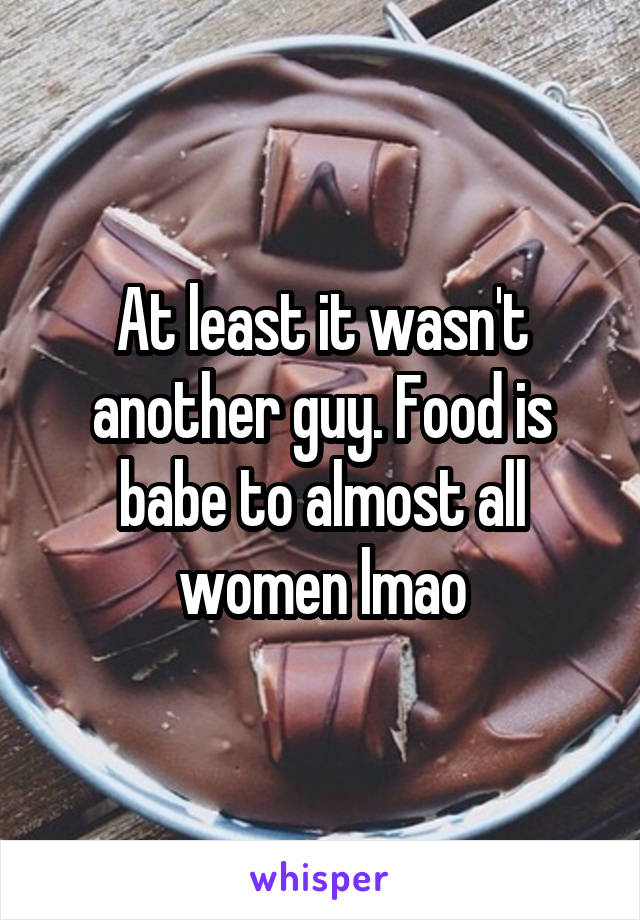 At least it wasn't another guy. Food is babe to almost all women lmao