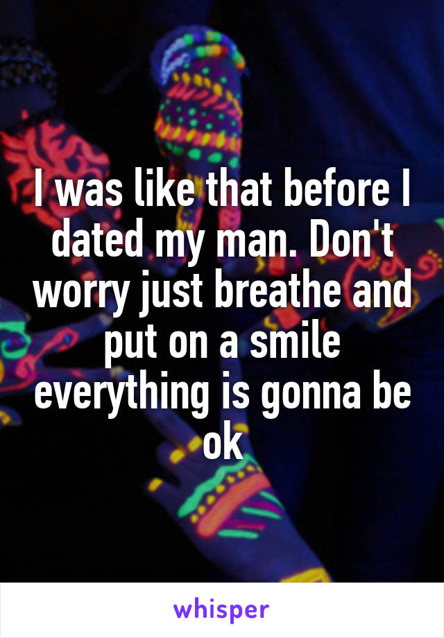 I was like that before I dated my man. Don't worry just breathe and put on a smile everything is gonna be ok