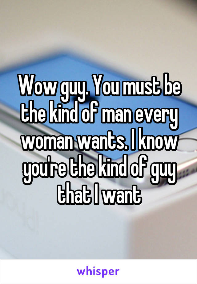 Wow guy. You must be the kind of man every woman wants. I know you're the kind of guy that I want